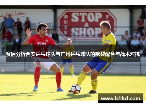 赛后分析西安乒乓球队与广州乒乓球队的默契配合与战术对抗